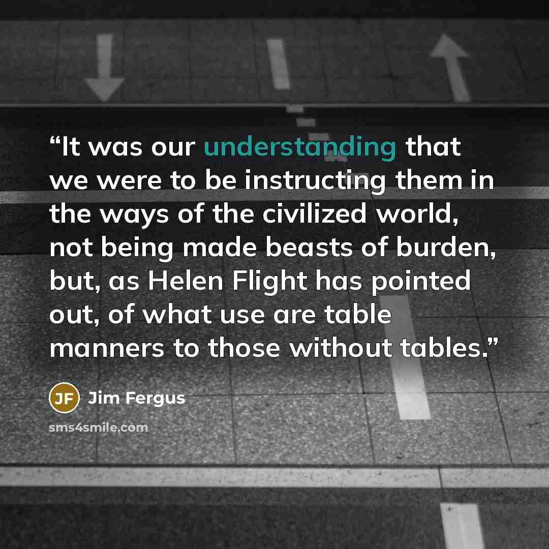 “It was our understanding that we were to be instructing them in the ways of the civilized world, not being made beasts of burden, but, as Helen Flight has pointed out, of what use are table manners to those without tables.” quote by Jim Fergus