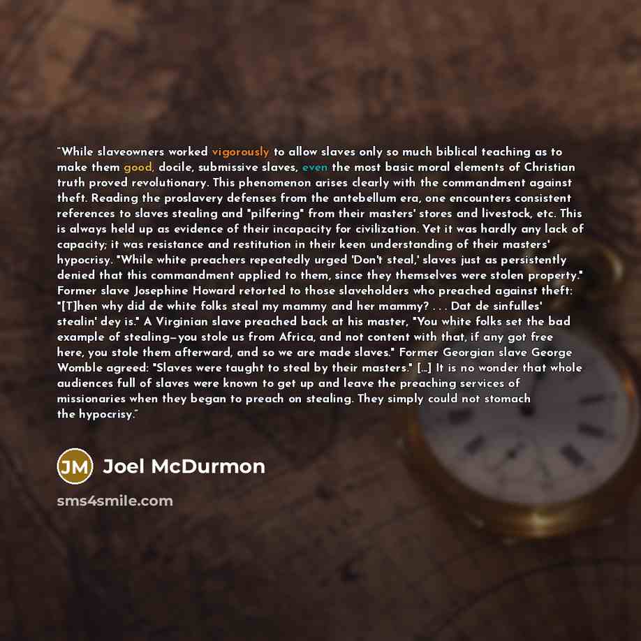 “While slaveowners worked vigorously to allow slaves only so much biblical teaching as to make them good, docile, submissive slaves, even the most basic moral elements of Christian truth proved revolutionary. This phenomenon arises clearly with the commandment against theft. Reading the proslavery…” quote by Joel McDurmon