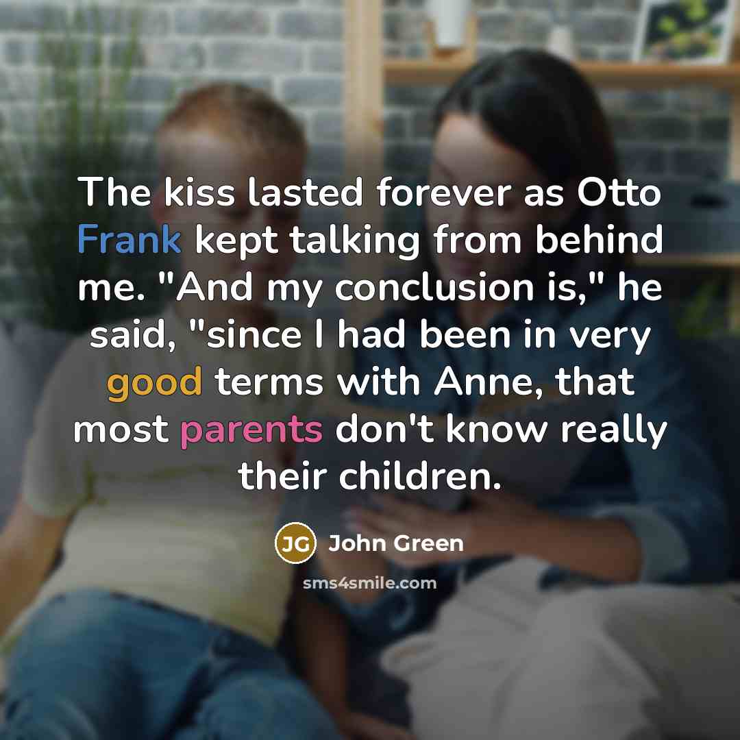 “The kiss lasted forever as Otto Frank kept talking from behind me. "And my conclusion is," he said, "since I had been in very good terms with Anne, that most parents don't know really their children.” quote by John Green