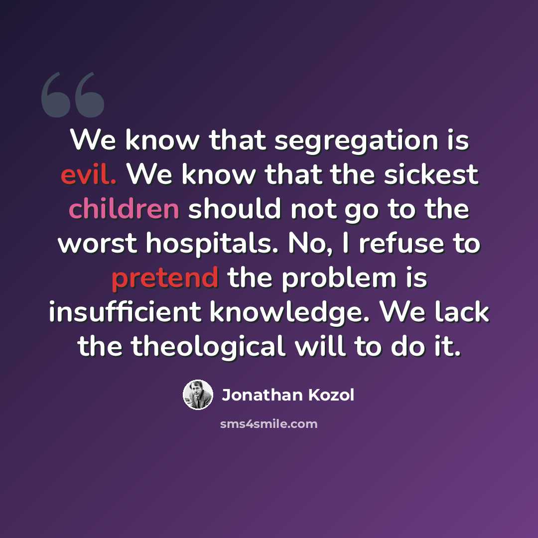 “We know that segregation is evil. We know that the sickest children should not go to the worst hospitals. No, I refuse to pretend the problem is insufficient knowledge. We lack the theological will to do it.” quote by Jonathan Kozol