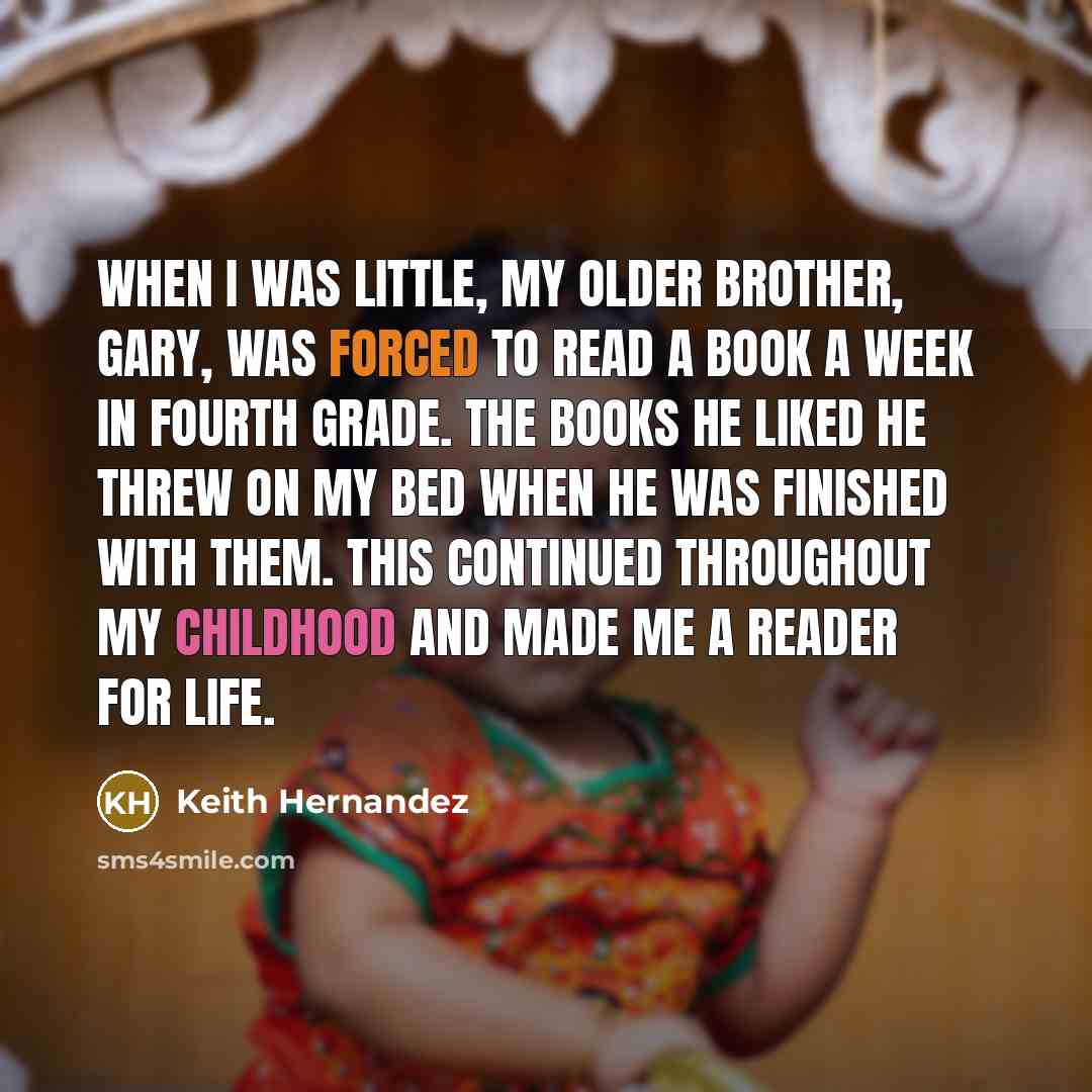 “When I was little, my older brother, Gary, was forced to read a book a week in fourth grade. The books he liked he threw on my bed when he was finished with them. This continued throughout my childhood and made me a reader for life.” quote by Keith Hernandez
