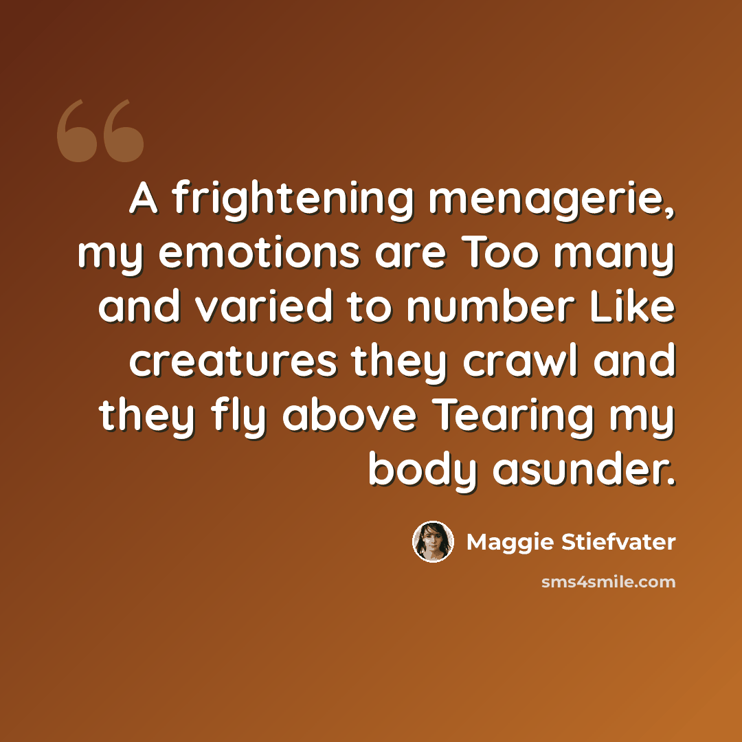 “A frightening menagerie, my emotions are Too many and varied to number Like creatures they crawl and they fly above Tearing my body asunder.” quote by Maggie Stiefvater