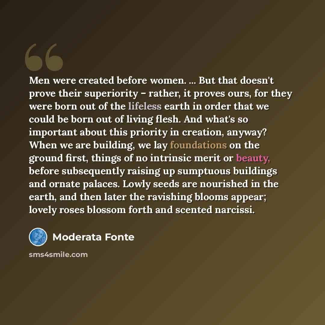 “Men were created before women. ... But that doesn't prove their superiority – rather, it proves ours, for they were born out of the lifeless earth in order that we could be born out of living flesh. And what's so important about this priority in creation, anyway? When we are building, we lay…” quote by Moderata Fonte