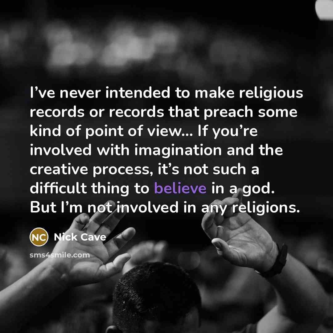 “I’ve never intended to make religious records or records that preach some kind of point of view... If you’re involved with imagination and the creative process, it’s not such a difficult thing to believe in a god. But I’m not involved in any religions.” quote by Nick Cave