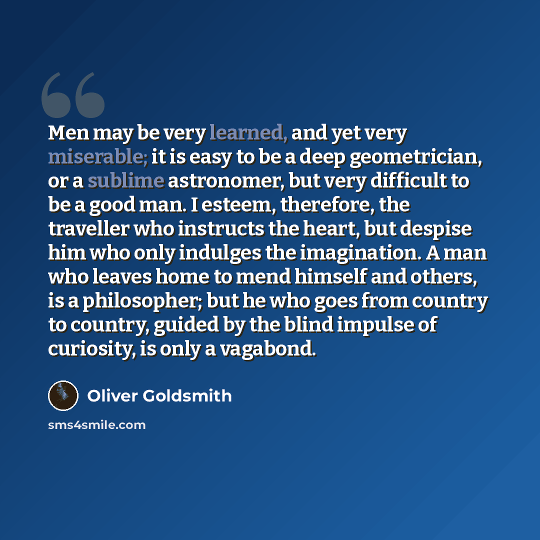 “Men may be very learned, and yet very miserable; it is easy to be a deep geometrician, or a sublime astronomer, but very difficult to be a good man. I esteem, therefore, the traveller who instructs the heart, but despise him who only indulges the imagination. A man who leaves home to mend himself…” quote by Oliver Goldsmith