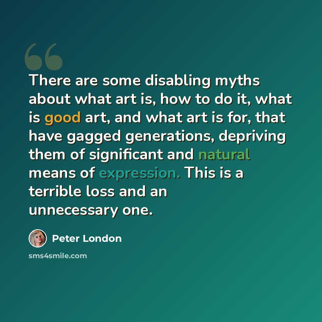 “There are some disabling myths about what art is, how to do it, what is good art, and what art is for, that have gagged generations, depriving them of significant and natural means of expression. This is a terrible loss and an unnecessary one.” quote by Peter London