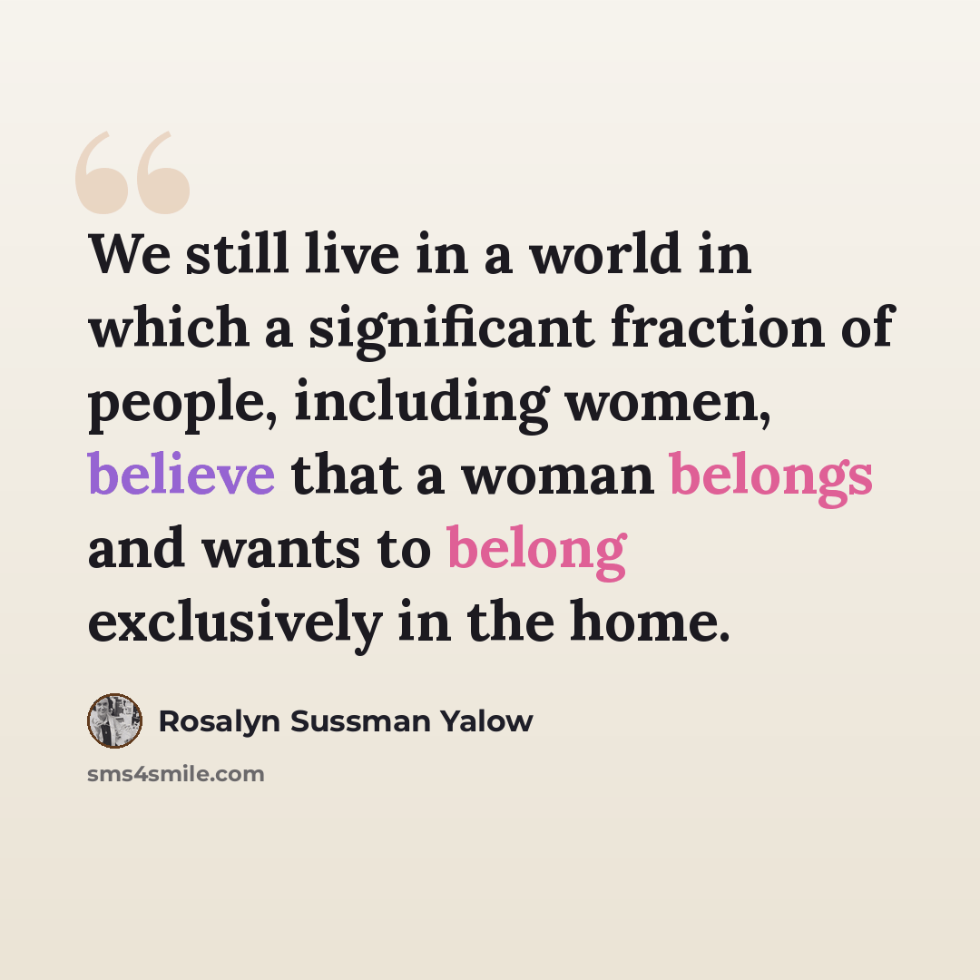 “We still live in a world in which a significant fraction of people, including women, believe that a woman belongs and wants to belong exclusively in the home.” quote by Rosalyn Sussman Yalow