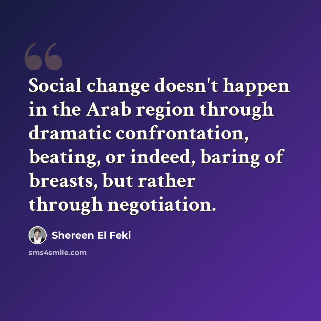 “Social change doesn't happen in the Arab region through dramatic confrontation, beating, or indeed, baring of breasts, but rather through negotiation.” quote by Shereen El Feki