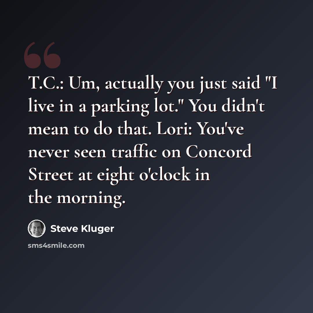 “T.C.: Um, actually you just said "I live in a parking lot." You didn't mean to do that. Lori: You've never seen traffic on Concord Street at eight o'clock in the morning.” quote by Steve Kluger