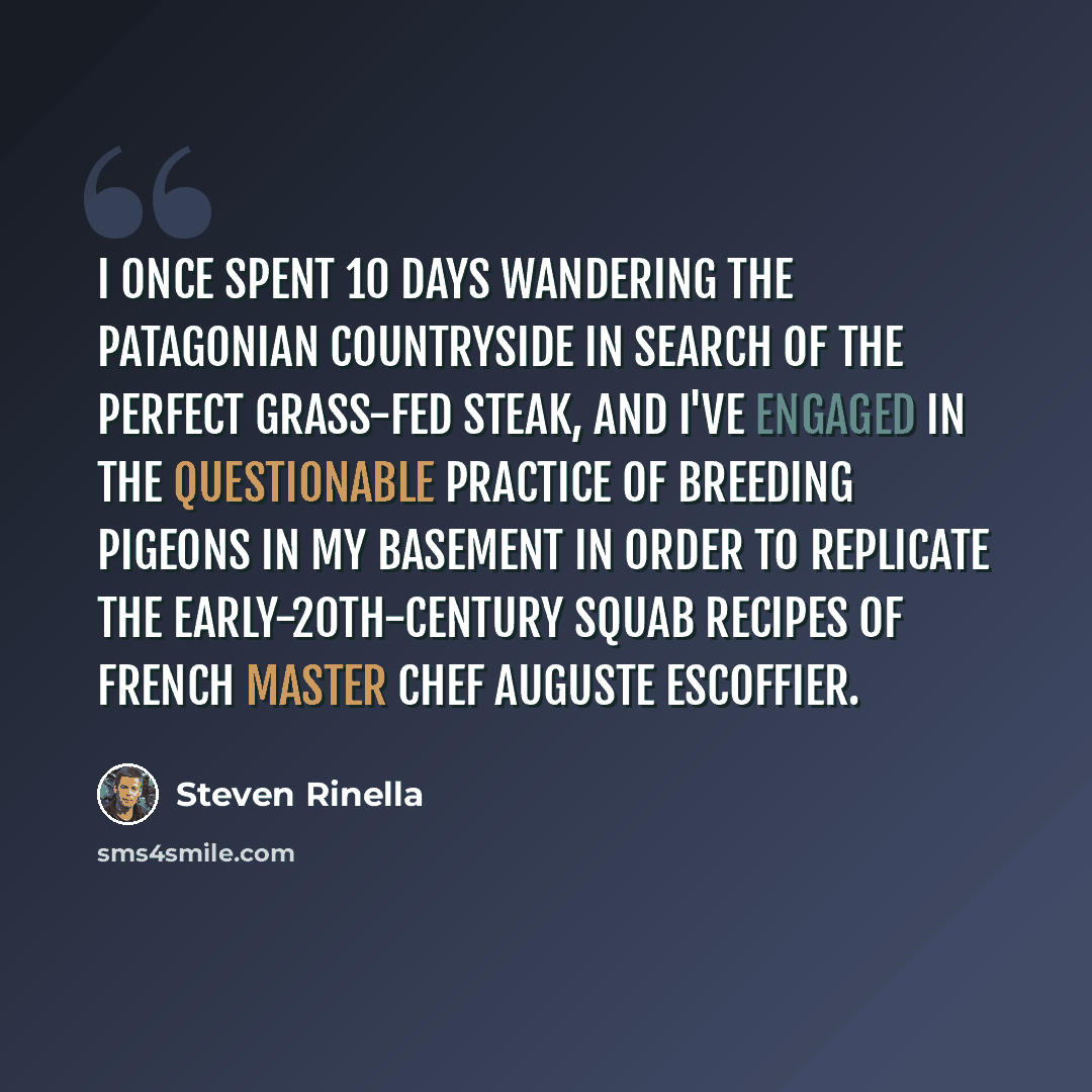 “I once spent 10 days wandering the Patagonian countryside in search of the perfect grass-fed steak, and I've engaged in the questionable practice of breeding pigeons in my basement in order to replicate the early-20th-century squab recipes of French master chef Auguste Escoffier.” quote by Steven Rinella