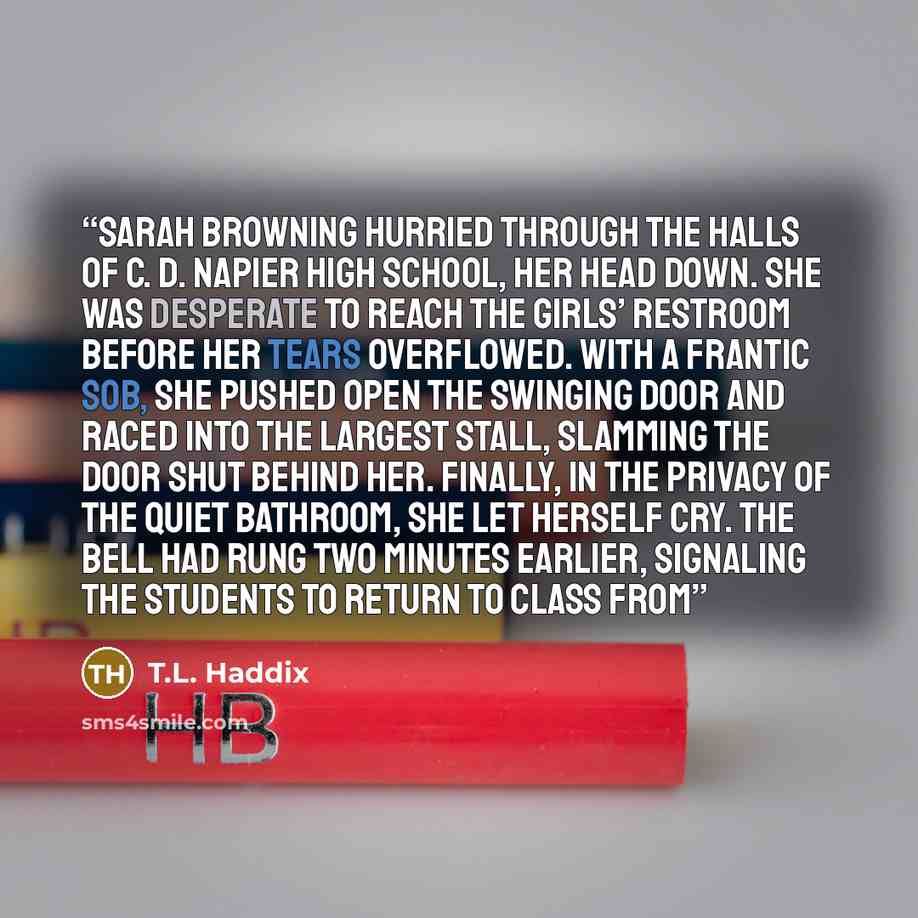“SARAH BROWNING HURRIED THROUGH THE halls of C. D. Napier High School, her head down. She was desperate to reach the girls’ restroom before her tears overflowed. With a frantic sob, she pushed open the swinging door and raced into the largest stall, slamming the door shut behind her. Finally, in…” quote by T.L. Haddix