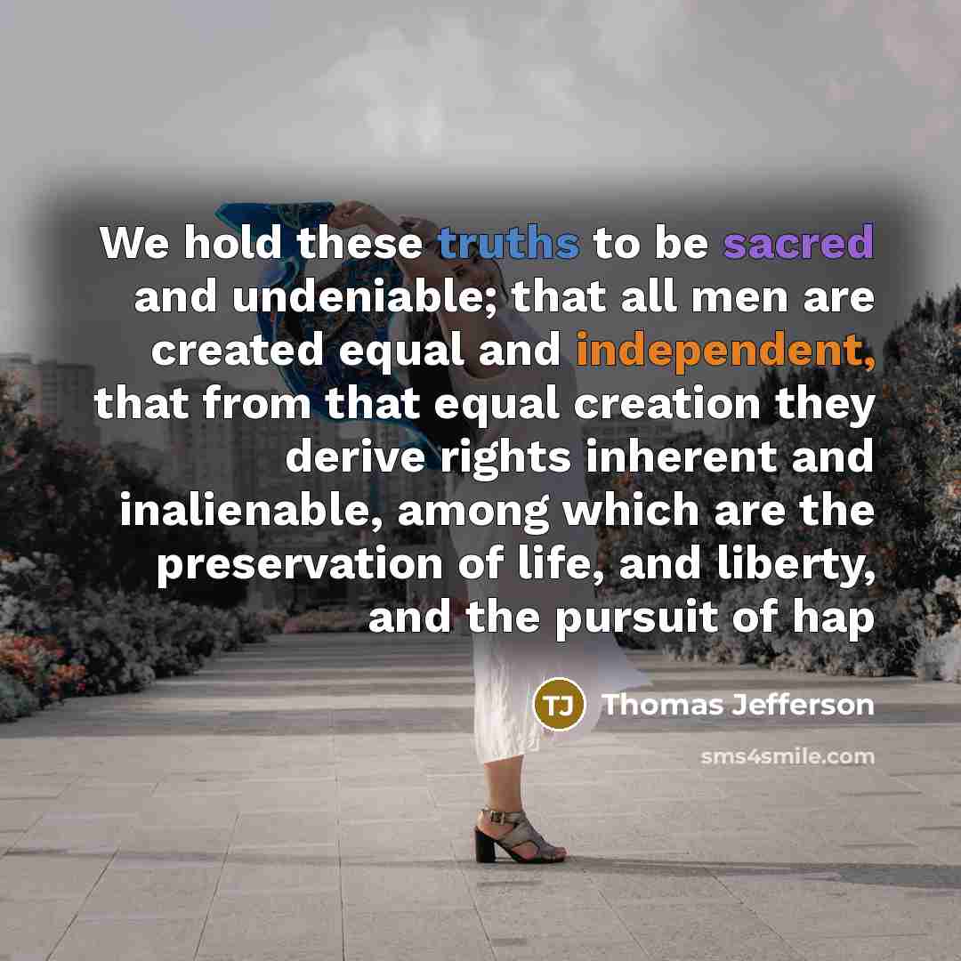“We hold these truths to be sacred and undeniable; that all men are created equal and independent, that from that equal creation they derive rights inherent and inalienable, among which are the preservation of life, and liberty, and the pursuit of hap” quote by Thomas Jefferson