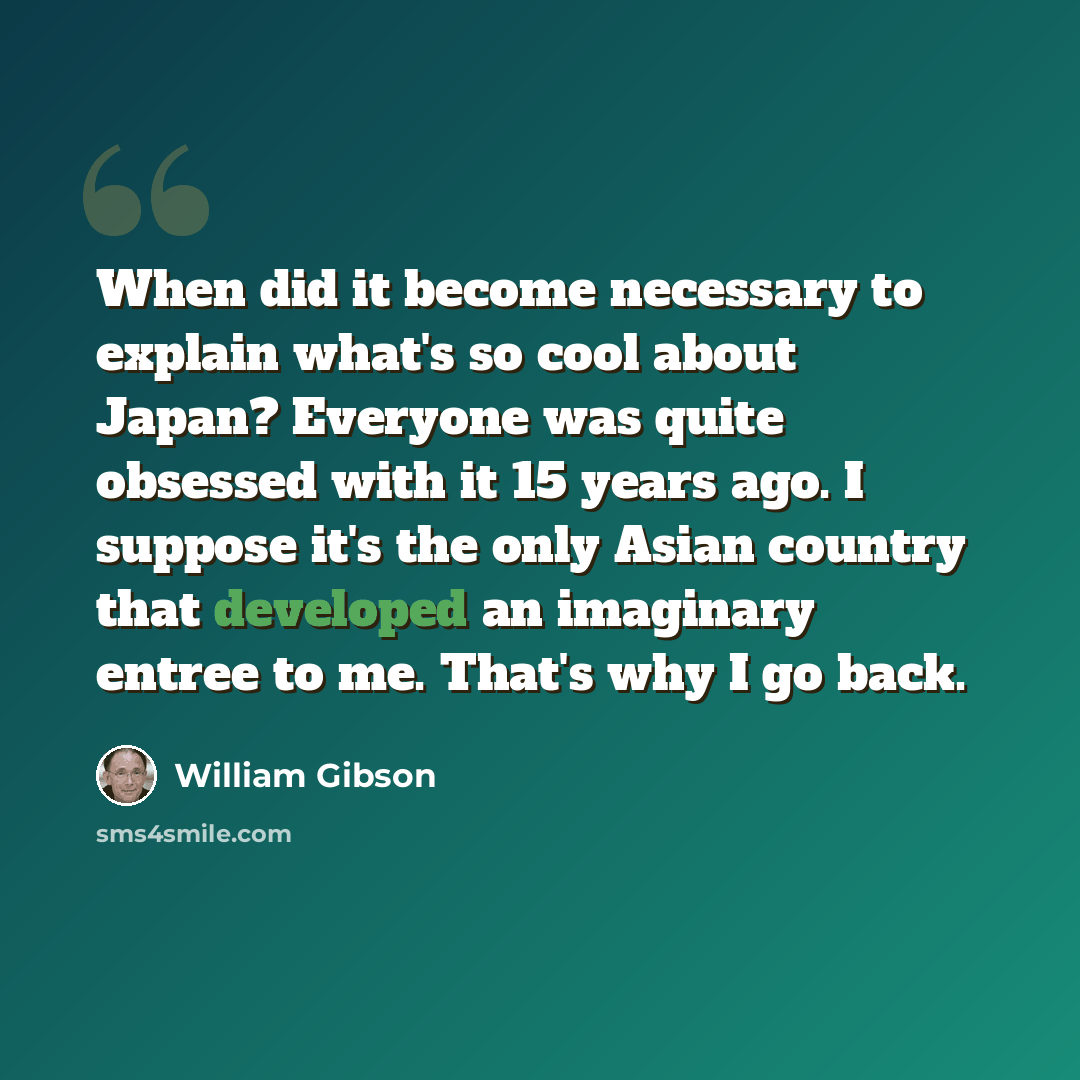 “When did it become necessary to explain what's so cool about Japan? Everyone was quite obsessed with it 15 years ago. I suppose it's the only Asian country that developed an imaginary entree to me. That's why I go back.” quote by William Gibson