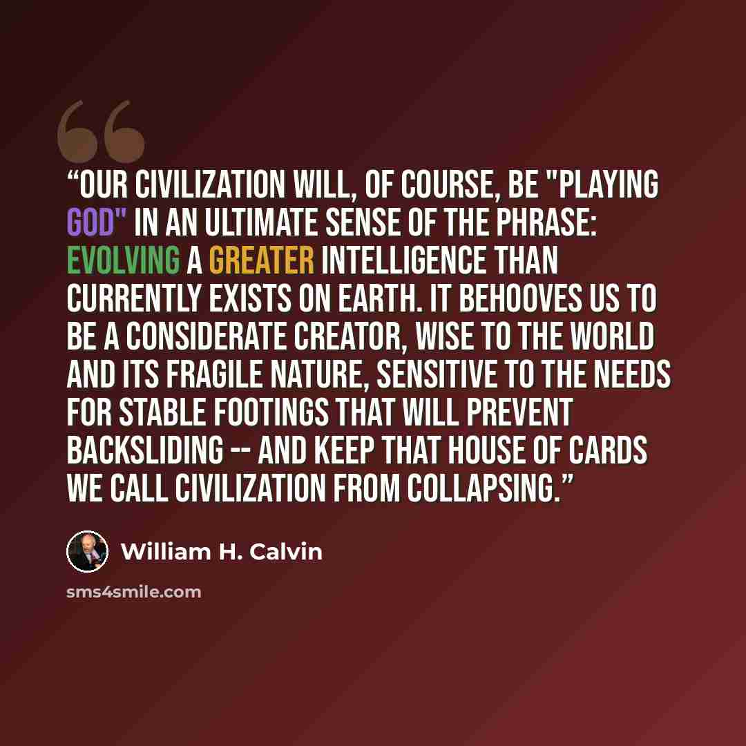 “Our civilization will, of course, be "playing God" in an ultimate sense of the phrase: evolving a greater intelligence than currently exists on earth. It behooves us to be a considerate creator, wise to the world and its fragile nature, sensitive to the needs for stable footings that will prevent…” quote by William H. Calvin