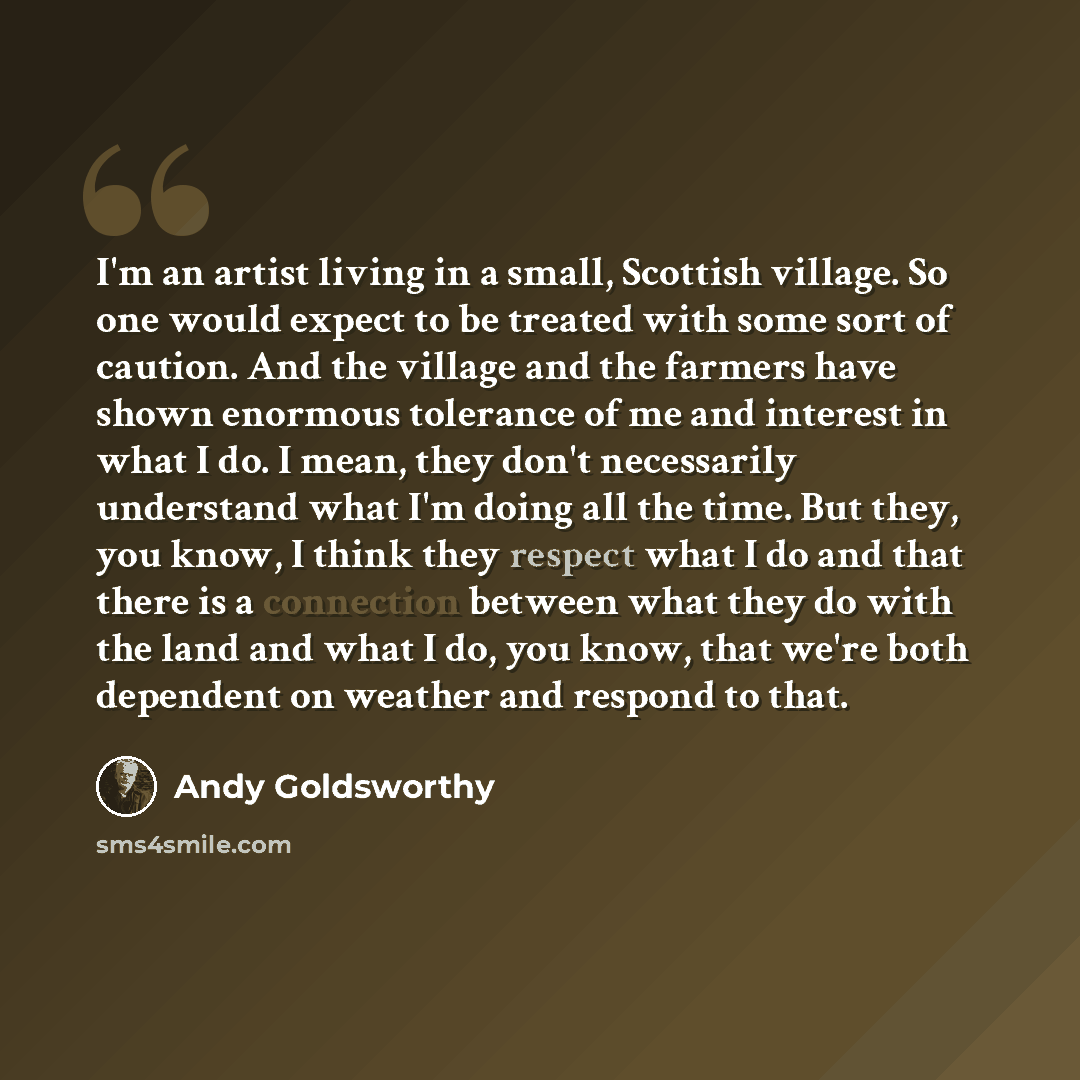 “I'm an artist living in a small, Scottish village. So one would expect to be treated with some sort of caution. And the village and the farmers have shown enormous tolerance of me and interest in what I do. I mean, they don't necessarily understand what I'm doing all the time. But they, you know…” quote by Andy Goldsworthy