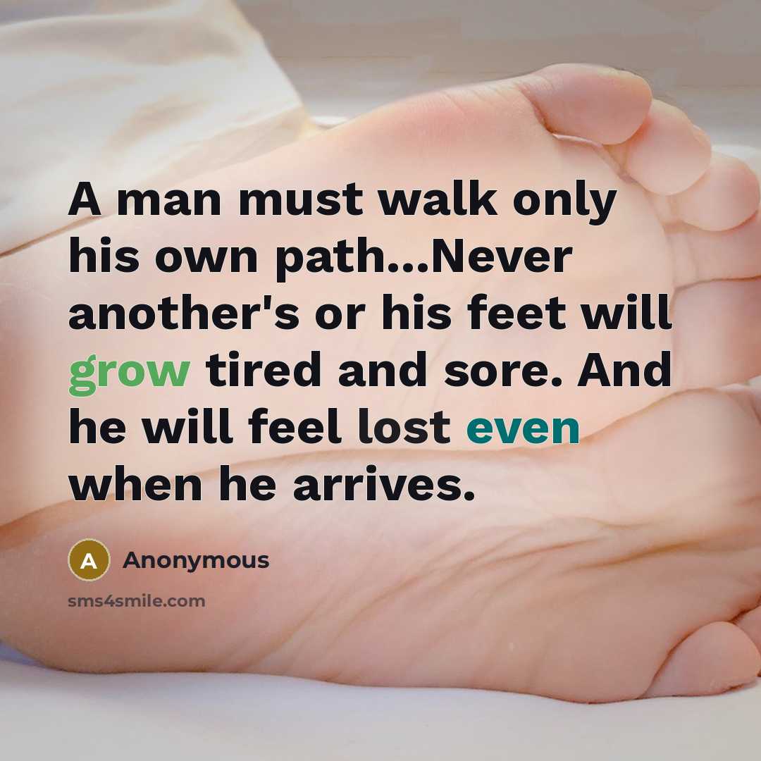 “A man must walk only his own path...Never another's or his feet will grow tired and sore. And he will feel lost even when he arrives.” quote by Anonymous