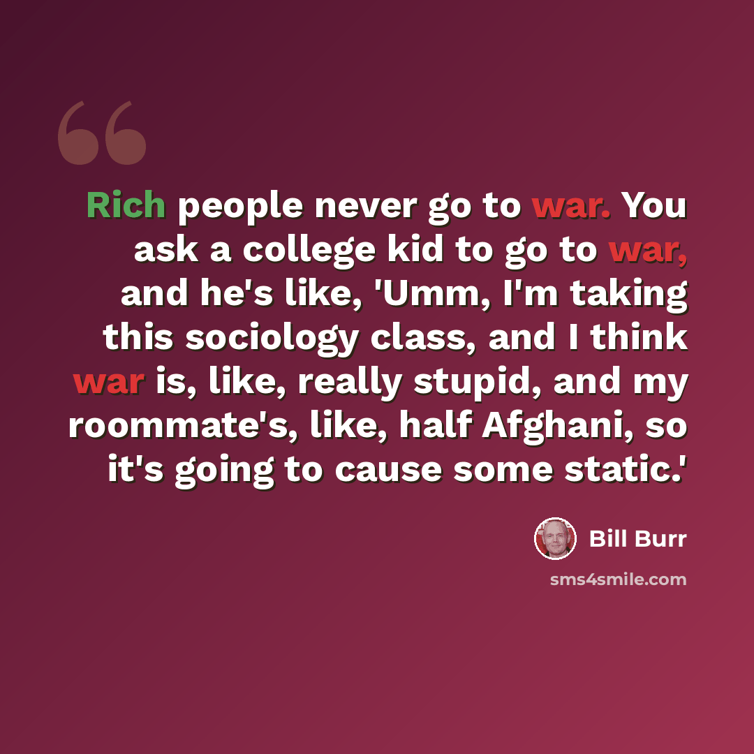 “Rich people never go to war. You ask a college kid to go to war, and he's like, 'Umm, I'm taking this sociology class, and I think war is, like, really stupid, and my roommate's, like, half Afghani, so it's going to cause some static.'” quote by Bill Burr