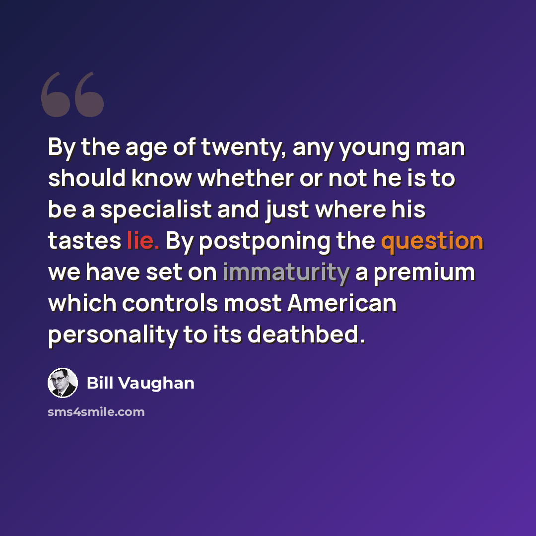 “By the age of twenty, any young man should know whether or not he is to be a specialist and just where his tastes lie. By postponing the question we have set on immaturity a premium which controls most American personality to its deathbed.” quote by Bill Vaughan