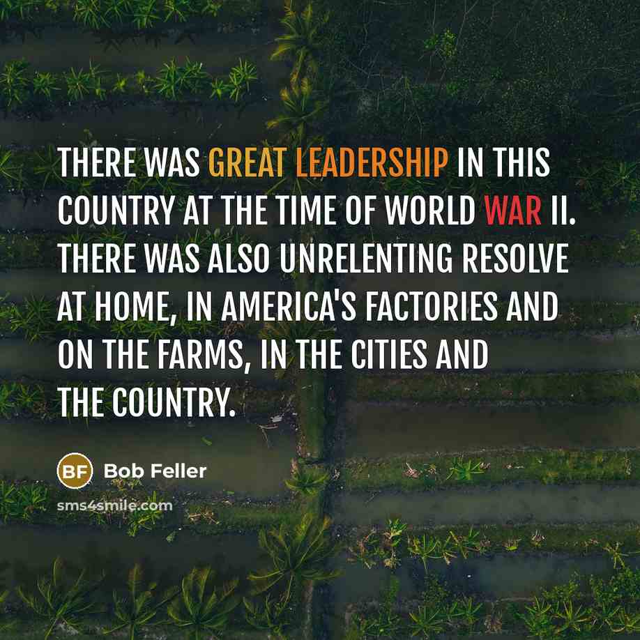 “There was great leadership in this country at the time of World War II. There was also unrelenting resolve at home, in America's factories and on the farms, in the cities and the country.” quote by Bob Feller