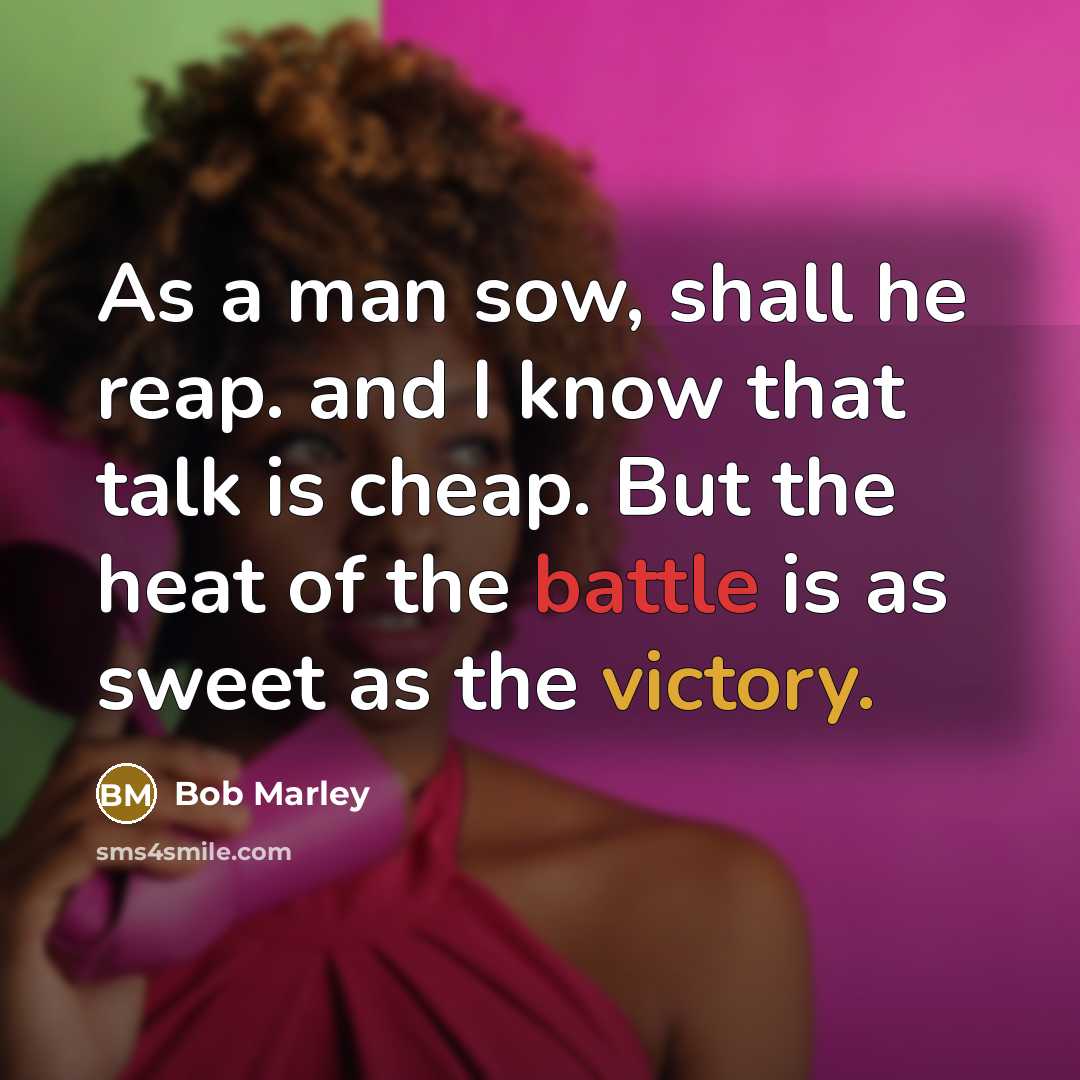 “As a man sow, shall he reap. and I know that talk is cheap. But the heat of the battle is as sweet as the victory.” quote by Bob Marley