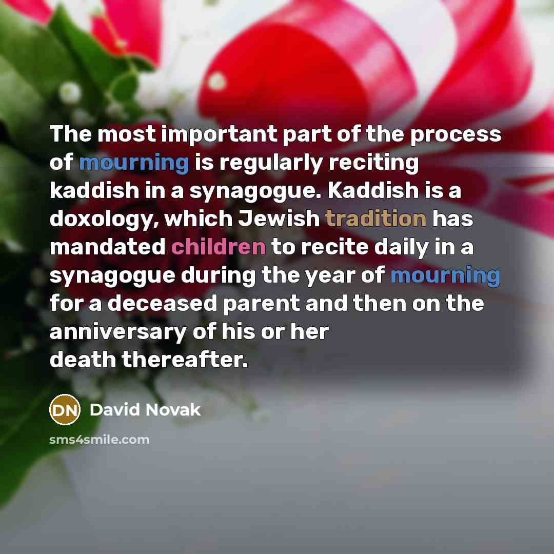 “The most important part of the process of mourning is regularly reciting kaddish in a synagogue. Kaddish is a doxology, which Jewish tradition has mandated children to recite daily in a synagogue during the year of mourning for a deceased parent and then on the anniversary of his or her death…” quote by David Novak