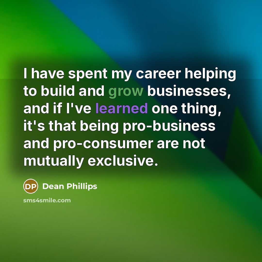 “I have spent my career helping to build and grow businesses, and if I've learned one thing, it's that being pro-business and pro-consumer are not mutually exclusive.” quote by Dean Phillips