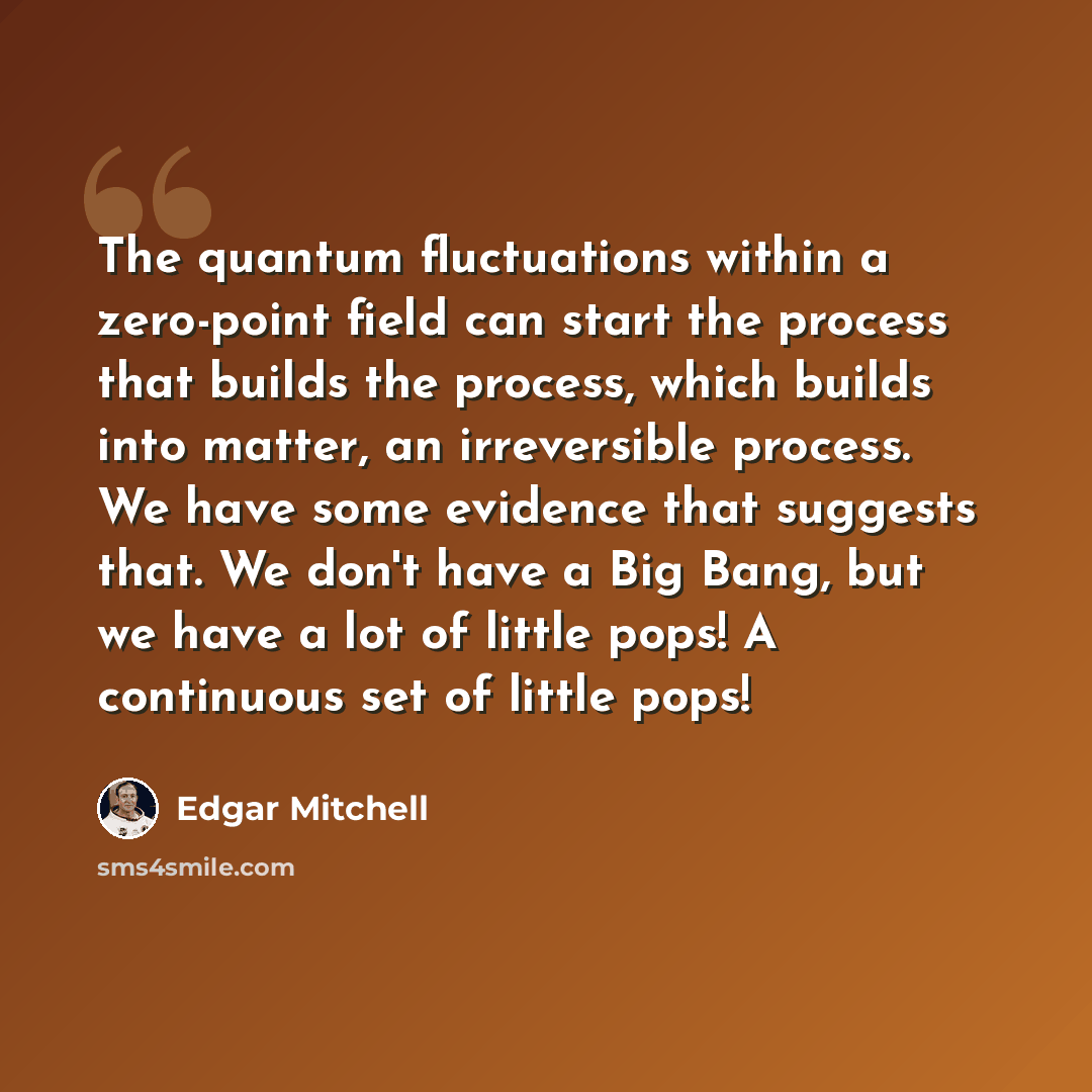 “The quantum fluctuations within a zero-point field can start the process that builds the process, which builds into matter, an irreversible process. We have some evidence that suggests that. We don't have a Big Bang, but we have a lot of little pops! A continuous set of little pops!” quote by Edgar Mitchell