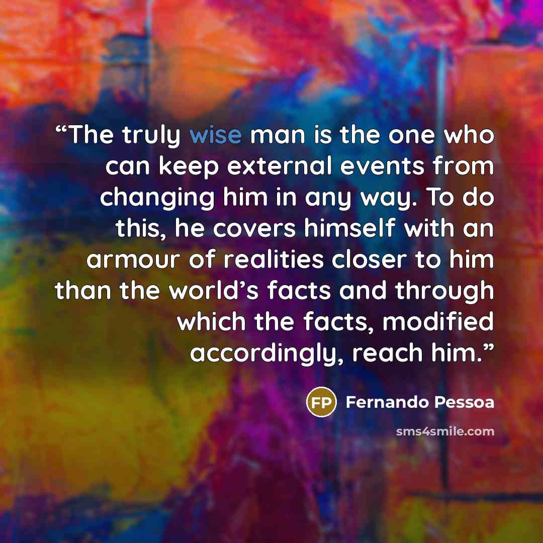“The truly wise man is the one who can keep external events from changing him in any way. To do this, he covers himself with an armour of realities closer to him than the world’s facts and through which the facts, modified accordingly, reach him.” quote by Fernando Pessoa