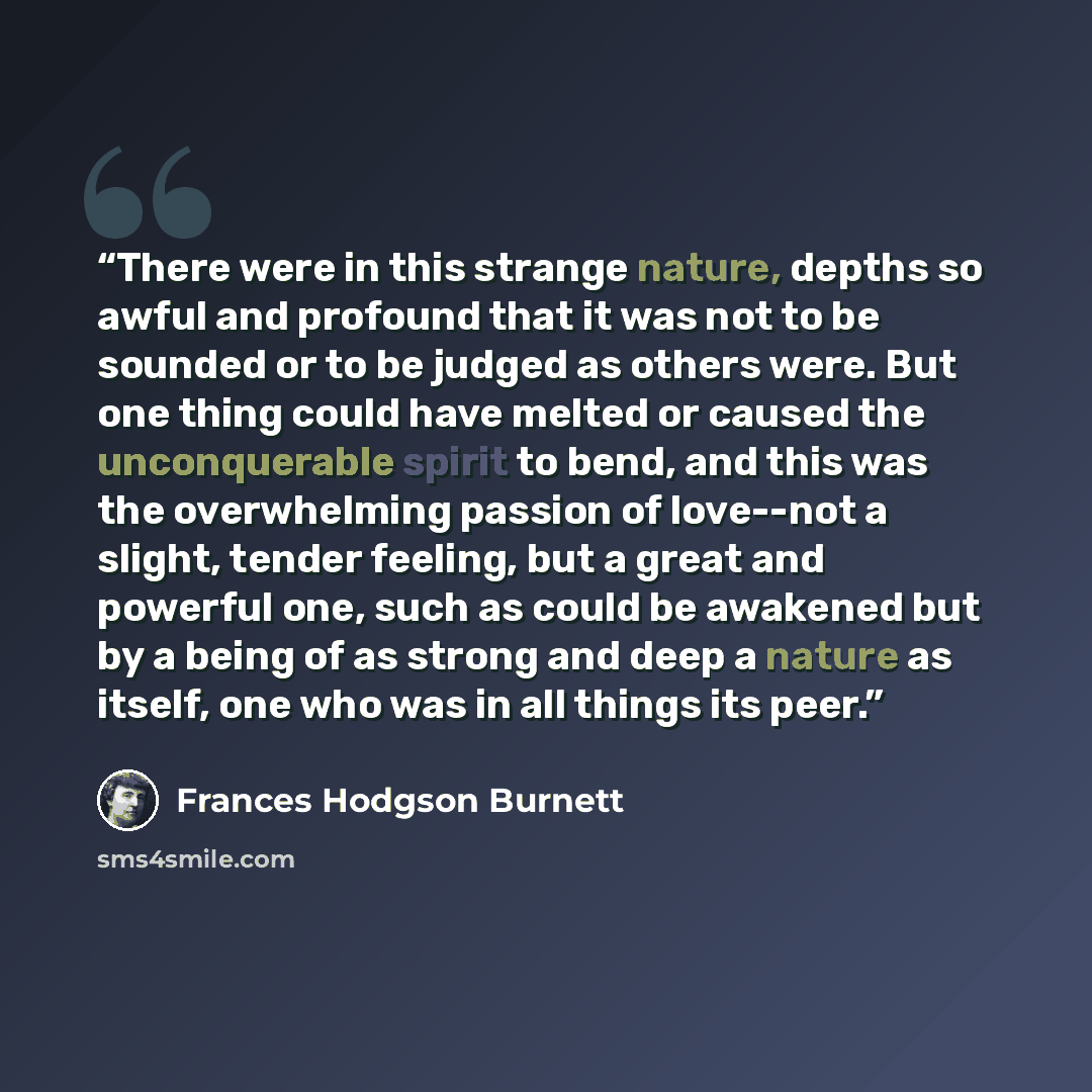 “There were in this strange nature, depths so awful and profound that it was not to be sounded or to be judged as others were. But one thing could have melted or caused the unconquerable spirit to bend, and this was the overwhelming passion of love--not a slight, tender feeling, but a great and…” quote by Frances Hodgson Burnett