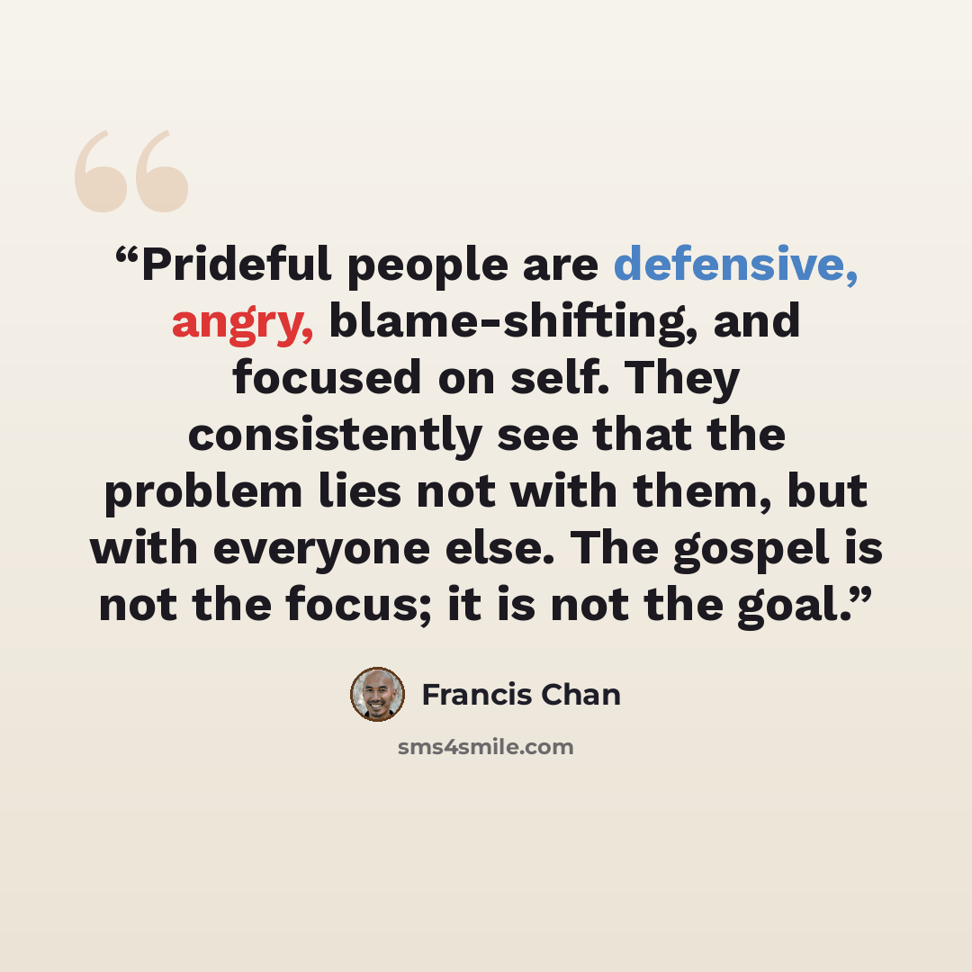 “Prideful people are defensive, angry, blame-shifting, and focused on self. They consistently see that the problem lies not with them, but with everyone else. The gospel is not the focus; it is not the goal.” quote by Francis Chan