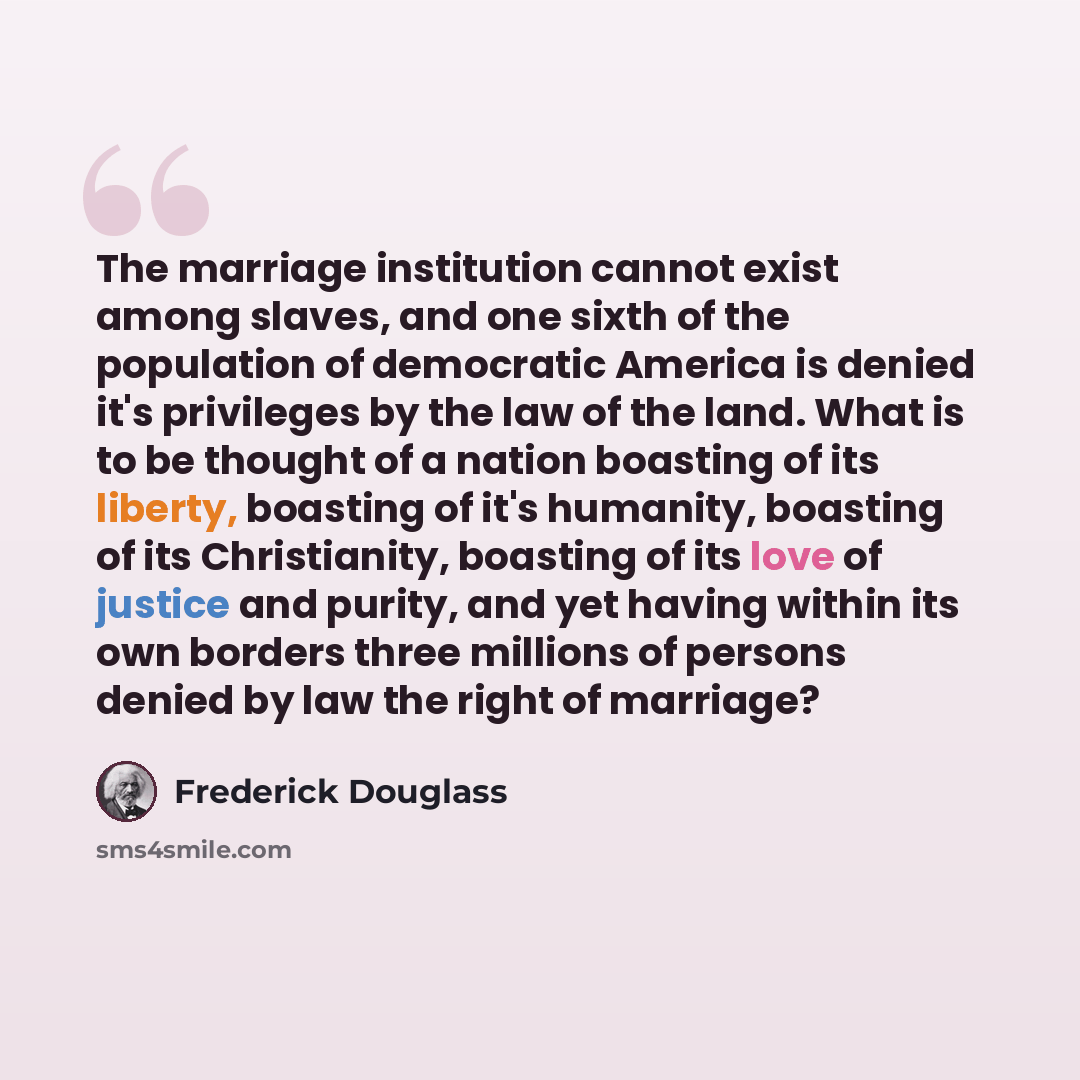 “The marriage institution cannot exist among slaves, and one sixth of the population of democratic America is denied it's privileges by the law of the land. What is to be thought of a nation boasting of its liberty, boasting of it's humanity, boasting of its Christianity, boasting of its love of…” quote by Frederick Douglass