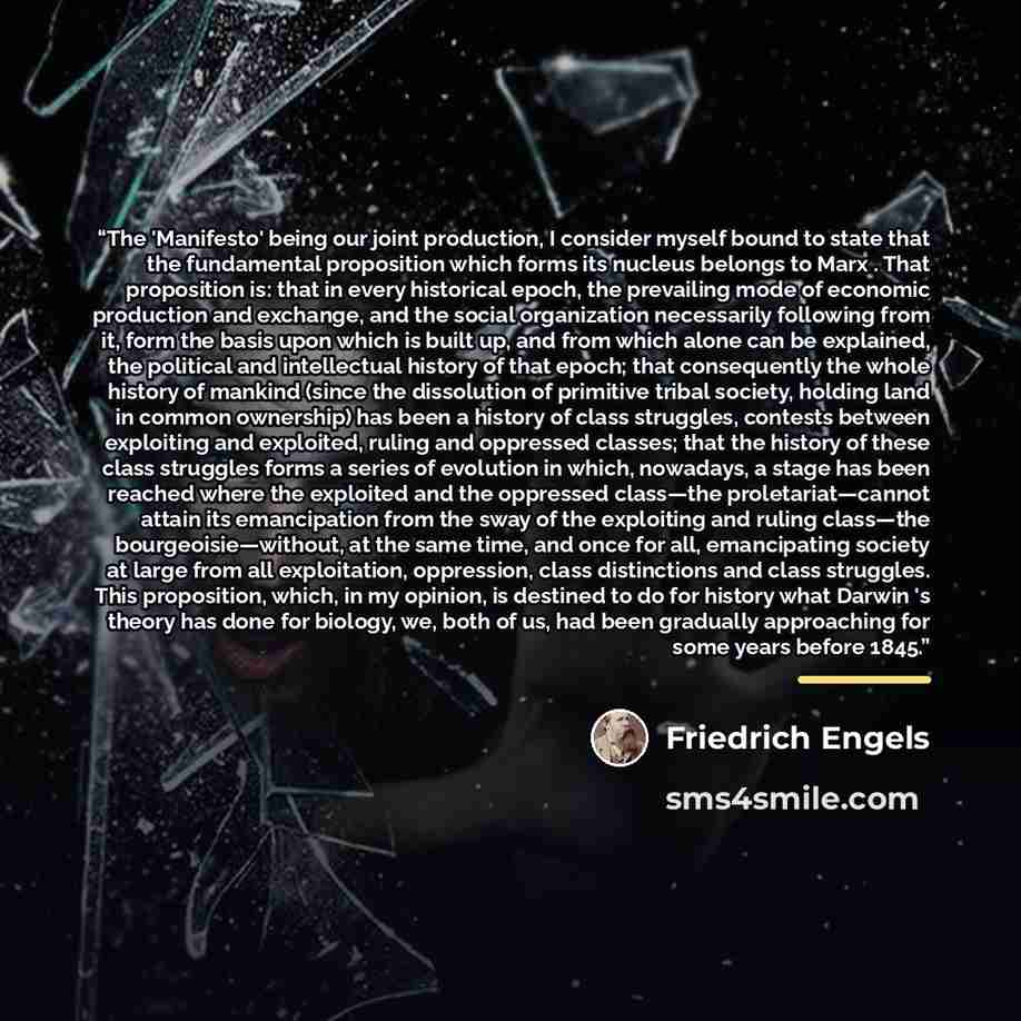 “The 'Manifesto' being our joint production, I consider myself bound to state that the fundamental proposition which forms its nucleus belongs to Marx . That proposition is: that in every historical epoch, the prevailing mode of economic production and exchange, and the social organization…” quote by Friedrich Engels