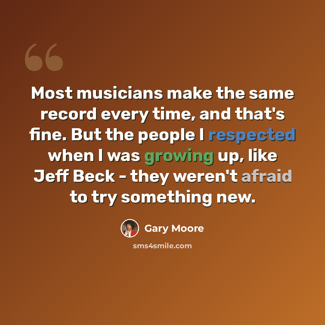 “Most musicians make the same record every time, and that's fine. But the people I respected when I was growing up, like Jeff Beck - they weren't afraid to try something new.” quote by Gary Moore