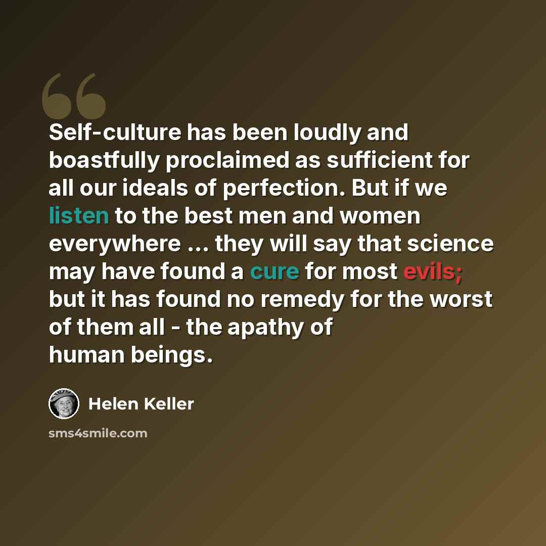 “Self-culture has been loudly and boastfully proclaimed as sufficient for all our ideals of perfection. But if we listen to the best men and women everywhere ... they will say that science may have found a cure for most evils; but it has found no remedy for the worst of them all - the apathy of…” quote by Helen Keller