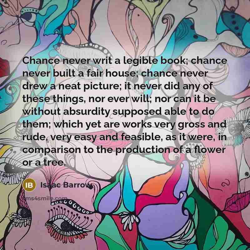 “Chance never writ a legible book; chance never built a fair house; chance never drew a neat picture; it never did any of these things, nor ever will; nor can it be without absurdity supposed able to do them; which yet are works very gross and rude, very easy and feasible, as it were, in comparison…” quote by Isaac Barrow