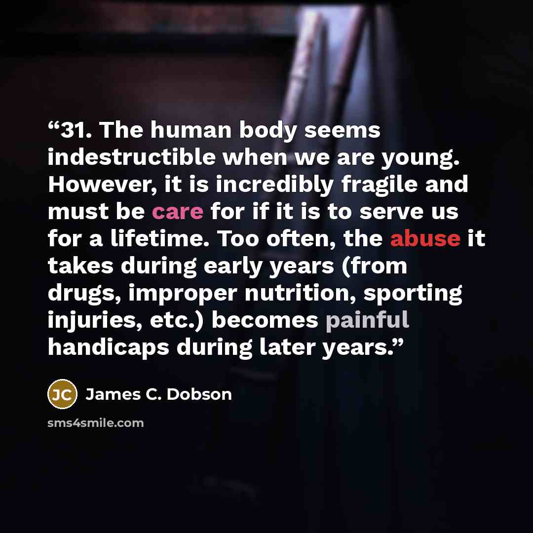 “31. The human body seems indestructible when we are young. However, it is incredibly fragile and must be care for if it is to serve us for a lifetime. Too often, the abuse it takes during early years (from drugs, improper nutrition, sporting injuries, etc.) becomes painful handicaps during later…” quote by James C. Dobson