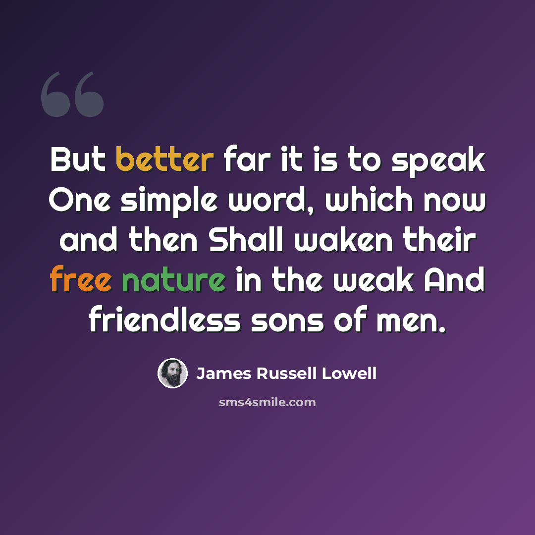 “But better far it is to speak One simple word, which now and then Shall waken their free nature in the weak And friendless sons of men.” quote by James Russell Lowell