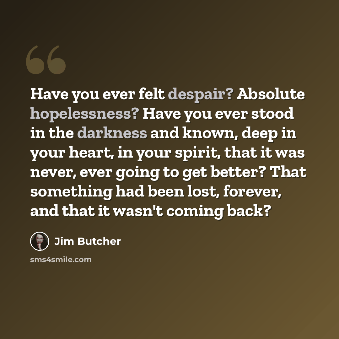 “Have you ever felt despair? Absolute hopelessness? Have you ever stood in the darkness and known, deep in your heart, in your spirit, that it was never, ever going to get better? That something had been lost, forever, and that it wasn't coming back?” quote by Jim Butcher