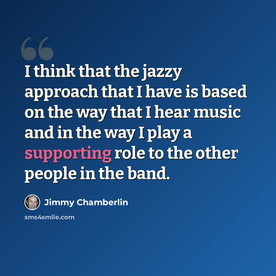 “I think that the jazzy approach that I have is based on the way that I hear music and in the way I play a supporting role to the other people in the band.” quote by Jimmy Chamberlin