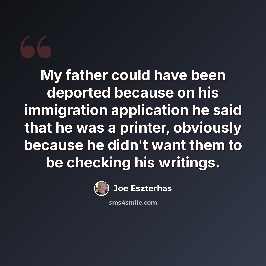 “My father could have been deported because on his immigration application he said that he was a printer, obviously because he didn't want them to be checking his writings.” quote by Joe Eszterhas