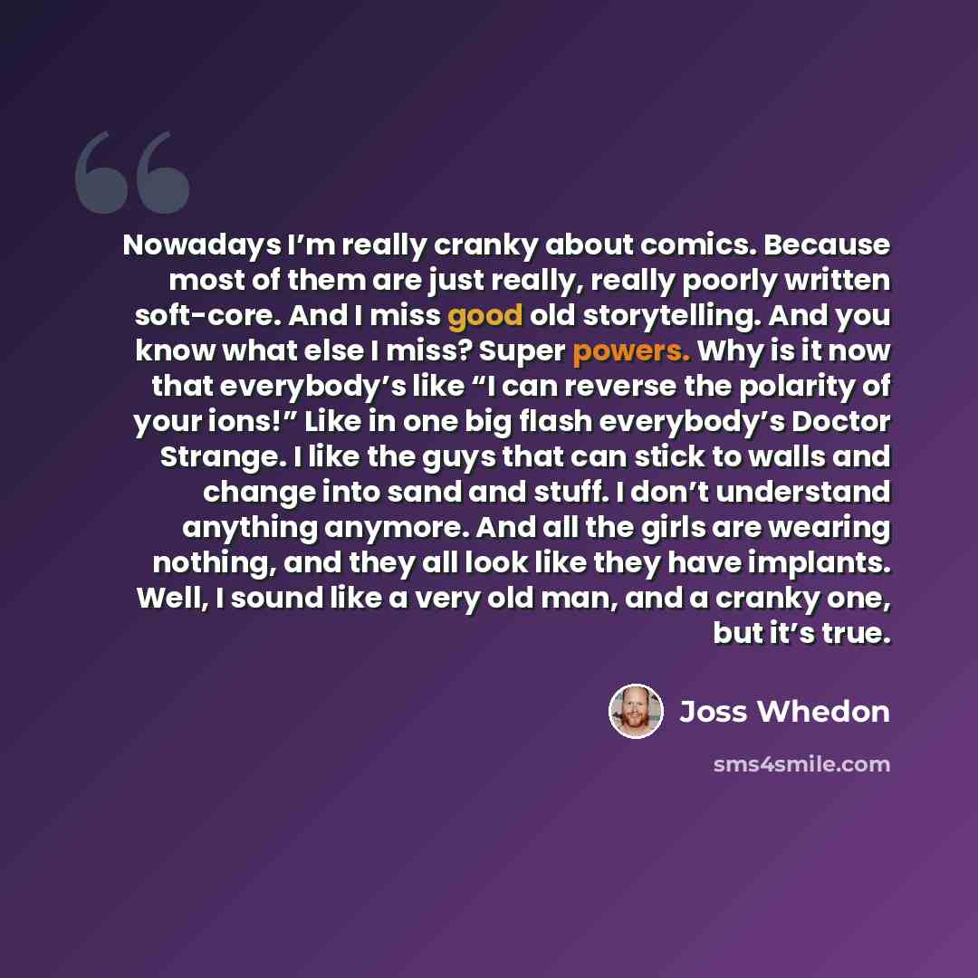 “Nowadays I’m really cranky about comics. Because most of them are just really, really poorly written soft-core. And I miss good old storytelling. And you know what else I miss? Super powers. Why is it now that everybody’s like “I can reverse the polarity of your ions!” Like in one big flash…” quote by Joss Whedon
