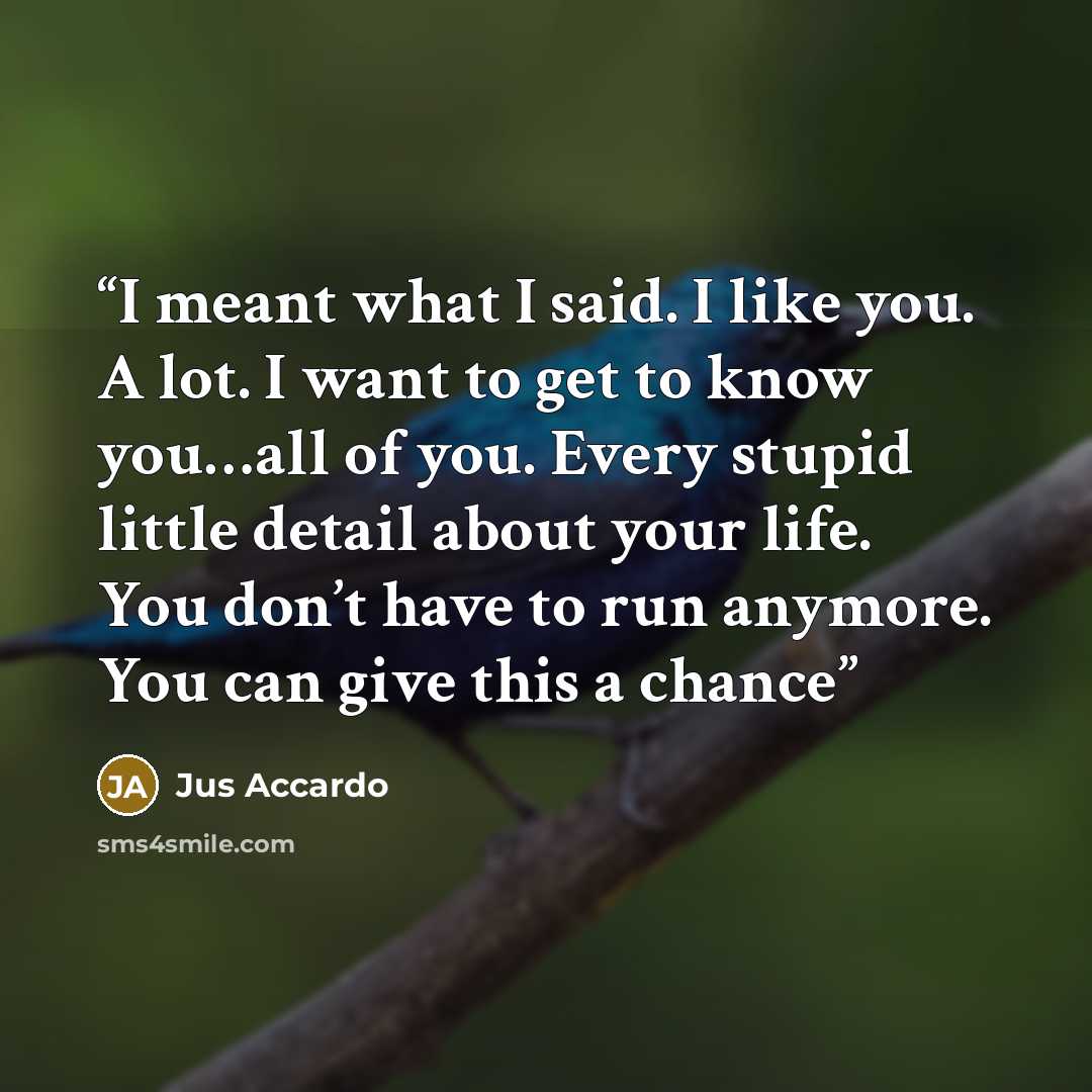 “I meant what I said. I like you. A lot. I want to get to know you…all of you. Every stupid little detail about your life. You don’t have to run anymore. You can give this a chance” quote by Jus Accardo