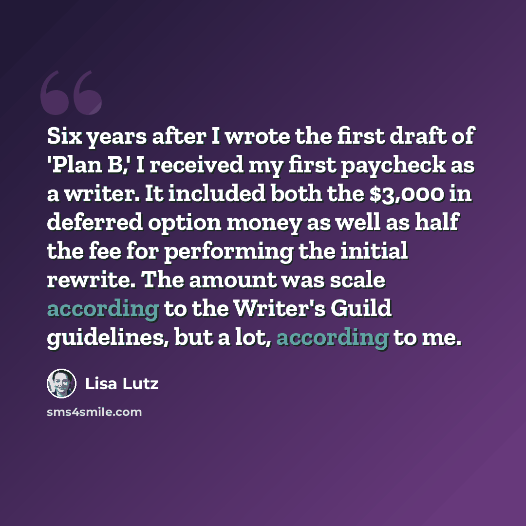 “Six years after I wrote the first draft of 'Plan B,' I received my first paycheck as a writer. It included both the $3,000 in deferred option money as well as half the fee for performing the initial rewrite. The amount was scale according to the Writer's Guild guidelines, but a lot, according to me.” quote by Lisa Lutz