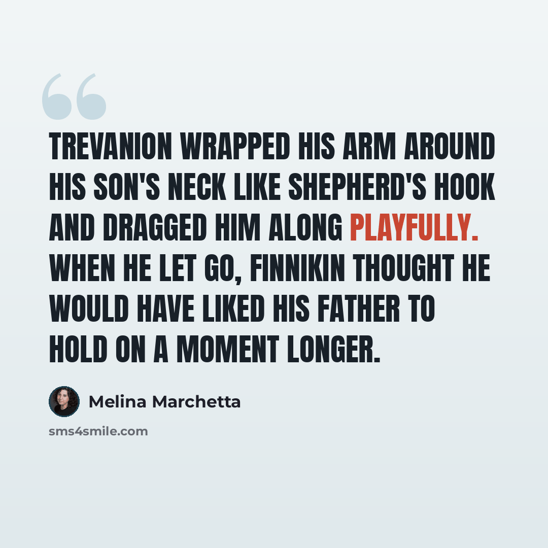 “Trevanion wrapped his arm around his son's neck like shepherd's hook and dragged him along playfully. when he let go, Finnikin thought he would have liked his father to hold on a moment longer.” quote by Melina Marchetta
