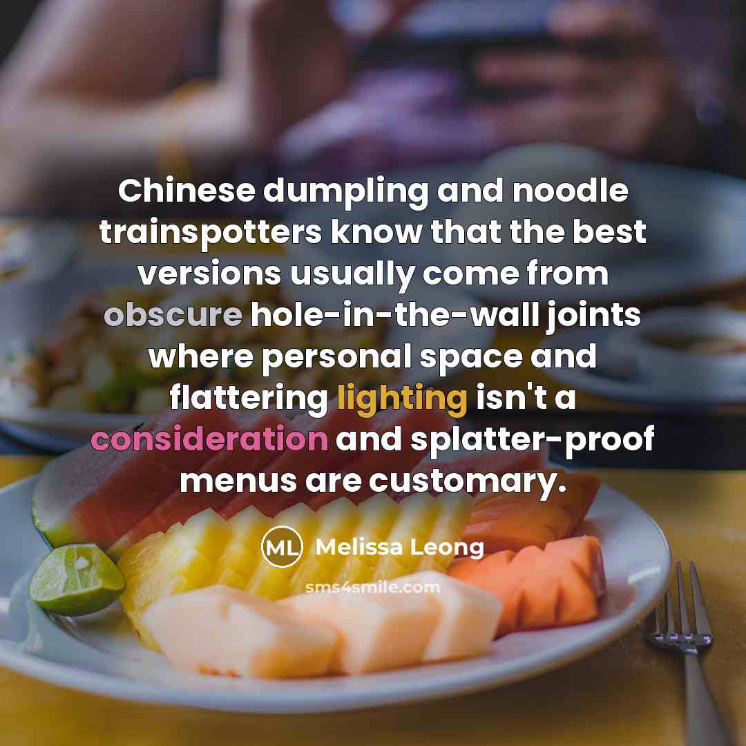 “Chinese dumpling and noodle trainspotters know that the best versions usually come from obscure hole-in-the-wall joints where personal space and flattering lighting isn't a consideration and splatter-proof menus are customary.” quote by Melissa Leong