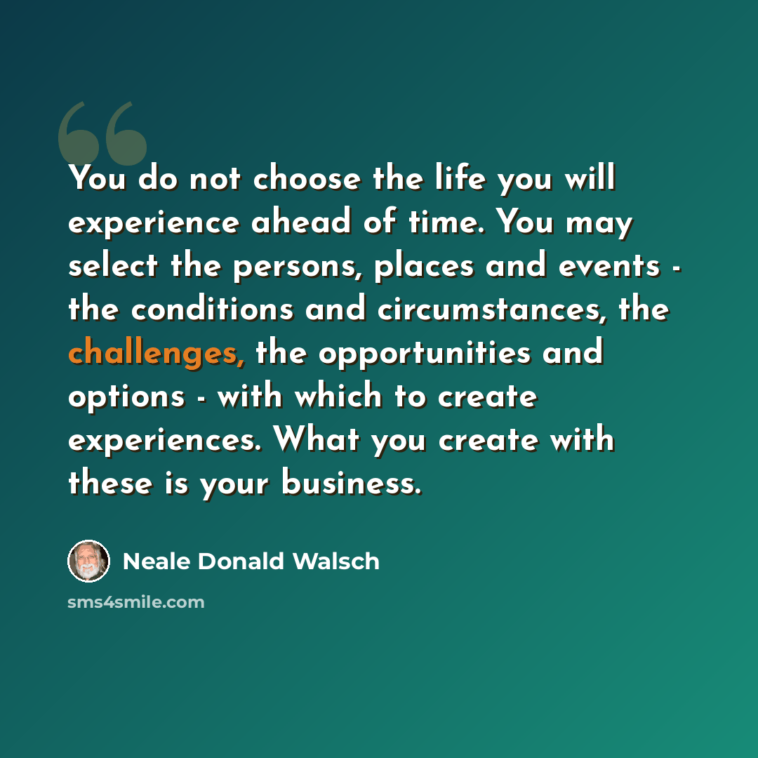 “You do not choose the life you will experience ahead of time. You may select the persons, places and events - the conditions and circumstances, the challenges, the opportunities and options - with which to create experiences. What you create with these is your business.” quote by Neale Donald Walsch