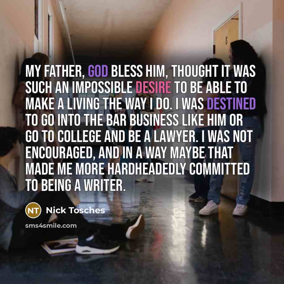 “My father, God bless him, thought it was such an impossible desire to be able to make a living the way I do. I was destined to go into the bar business like him or go to college and be a lawyer. I was not encouraged, and in a way maybe that made me more hardheadedly committed to being a writer.” quote by Nick Tosches