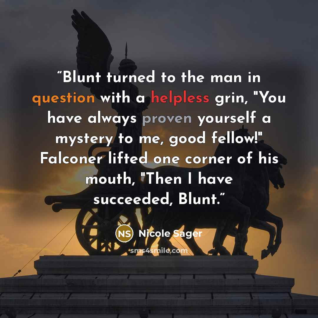 “Blunt turned to the man in question with a helpless grin, "You have always proven yourself a mystery to me, good fellow!" Falconer lifted one corner of his mouth, "Then I have succeeded, Blunt.” quote by Nicole Sager