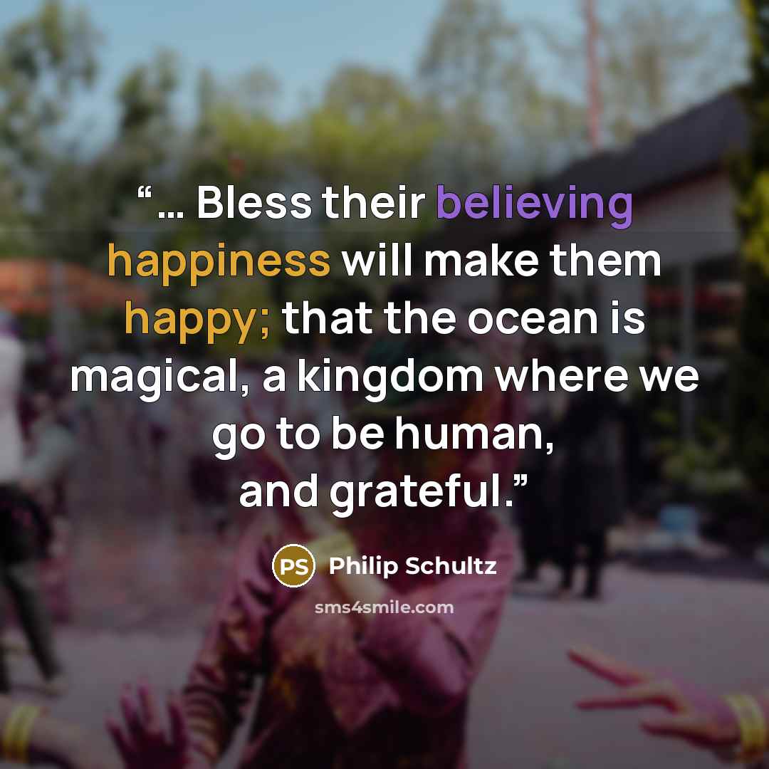 “… Bless their believing happiness will make them happy; that the ocean is magical, a kingdom where we go to be human, and grateful.” quote by Philip Schultz