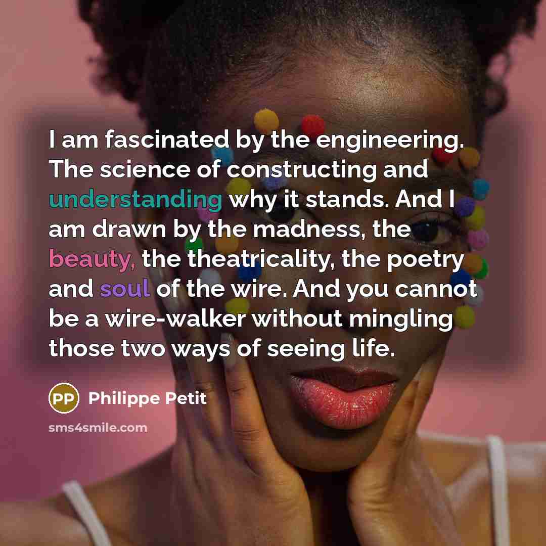 “I am fascinated by the engineering. The science of constructing and understanding why it stands. And I am drawn by the madness, the beauty, the theatricality, the poetry and soul of the wire. And you cannot be a wire-walker without mingling those two ways of seeing life.” quote by Philippe Petit
